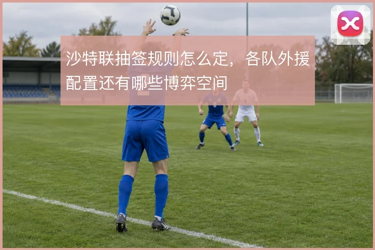 沙特联抽签规则怎么定，各队外援配置还有哪些博弈空间