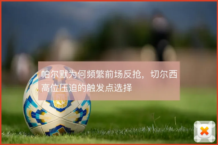 帕尔默为何频繁前场反抢,切尔西高位压迫的触发点选择