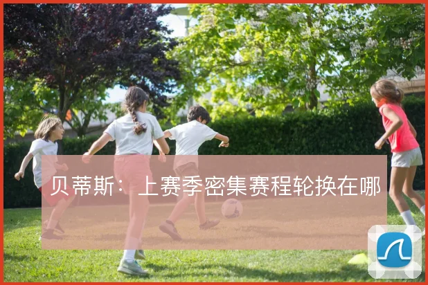 贝蒂斯：上赛季密集赛程轮换在哪