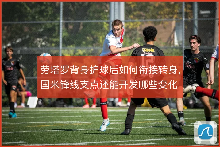 劳塔罗背身护球后如何衔接转身，国米锋线支点还能开发哪些变化
