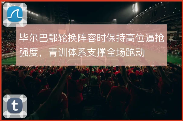毕尔巴鄂轮换阵容时保持高位逼抢强度,青训体系支撑全场跑动