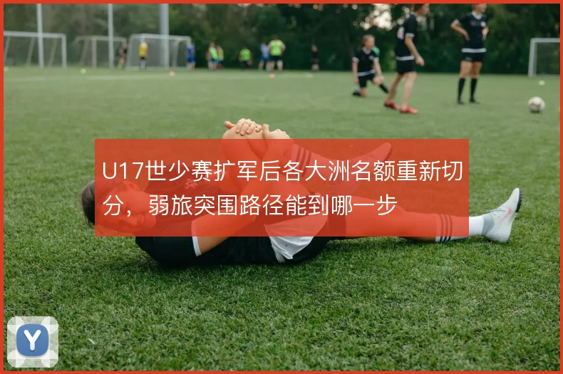 U17世少赛扩军后各大洲名额重新切分，弱旅突围路径能到哪一步