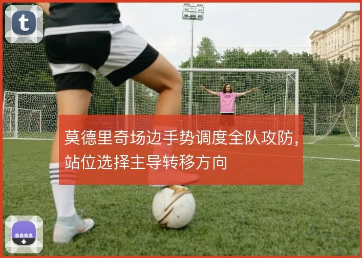 莫德里奇场边手势调度全队攻防，站位选择主导转移方向