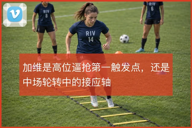 加维是高位逼抢第一触发点，还是中场轮转中的接应轴