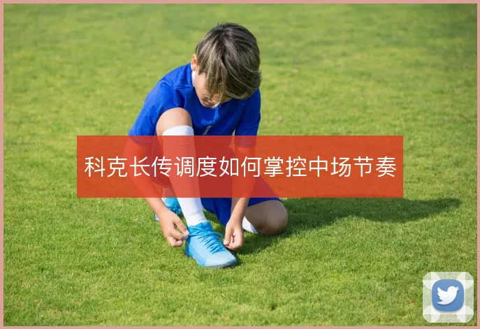科克长传调度如何掌控中场节奏