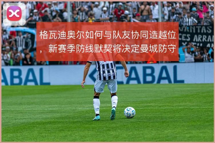 格瓦迪奥尔如何与队友协同造越位，新赛季防线默契将决定曼城防守上限