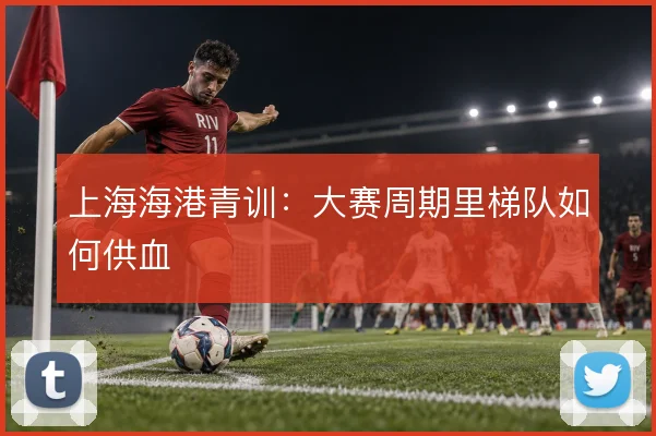 上海海港青训：大赛周期里梯队如何供血
