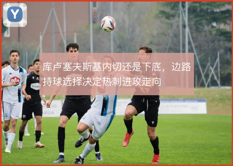 库卢塞夫斯基内切还是下底，边路持球选择决定热刺进攻走向