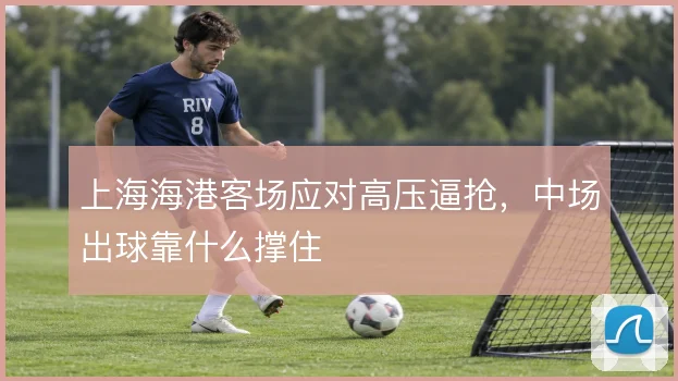 上海海港客场应对高压逼抢，中场出球靠什么撑住