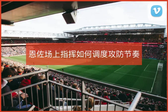 恩佐场上指挥如何调度攻防节奏