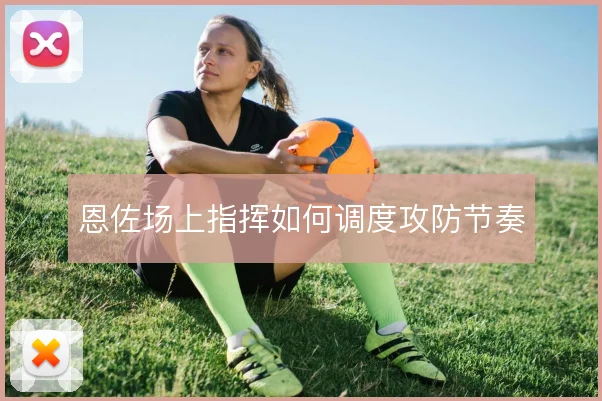 恩佐场上指挥如何调度攻防节奏