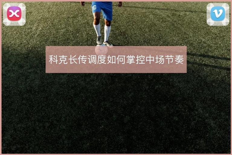 科克长传调度如何掌控中场节奏