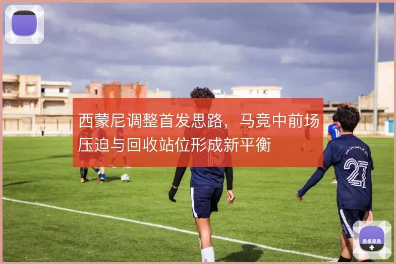 西蒙尼调整首发思路，马竞中前场压迫与回收站位形成新平衡