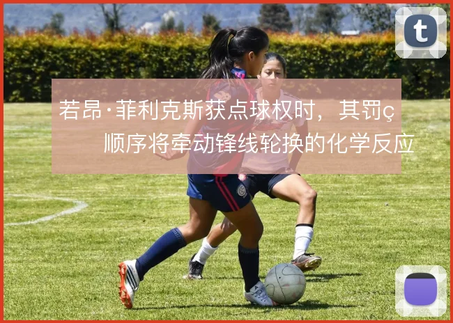 若昂·菲利克斯获点球权时,其罚球顺序将牵动锋线轮换的化学反应