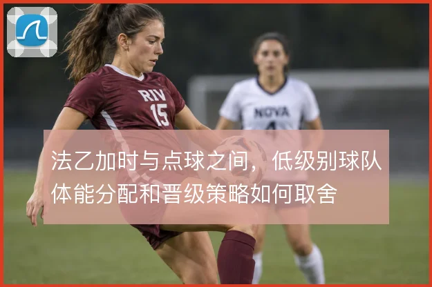 法乙加时与点球之间,低级别球队体能分配和晋级策略如何取舍