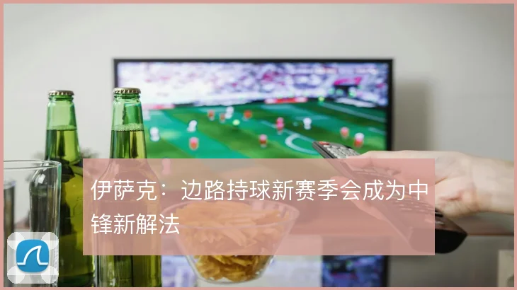 伊萨克：边路持球新赛季会成为中锋新解法