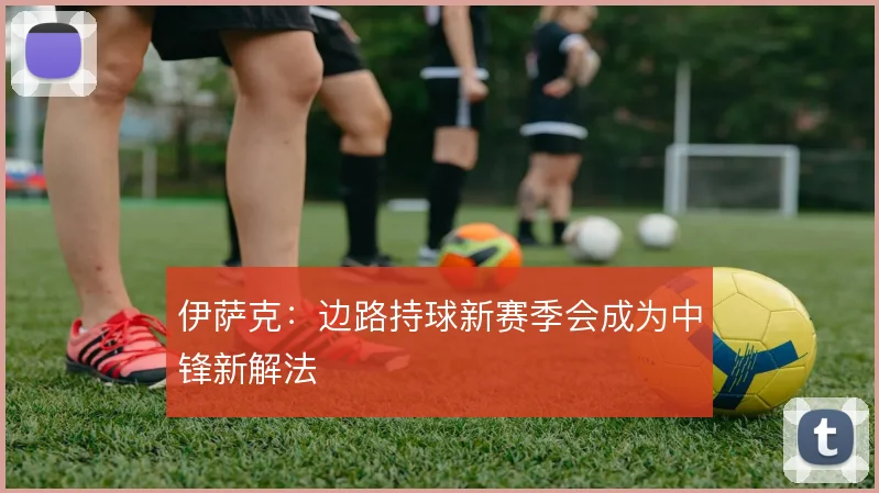 伊萨克：边路持球新赛季会成为中锋新解法